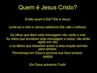 Quem é Jesus Cristo? Então quem é Ele? Ele é Jesus  Junte-se a mim e vamos celebrá-lo Ele vale o esforço;  Os olhos que lêem esta mensagem não verão o mal, As mãos que enviarem esta mensagem a todos, não terão agido em vão, e os lábios que disserem amem a esta oração sorrirão para sempre.  Permaneça em Deus e procure sua face sempre.  AMEM  Em Deus achamos Tudo!  