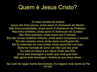 Quem é Jesus Cristo? O maior homem da história Jesus não tinha servos, ainda assim O chamavam de Mestre.  Não tinha escolaridade, ainda assim O chamavam de Professor.  Não tinha remédios, ainda assim O chamavam de Curador.  Não tinha exércitos, ainda assim reis O temiam.  Ele não venceu batalhas militares, ainda assim conquistou o mundo.  Ele não cometeu crime, ainda assim crucificaram-No.  Ele foi enterrado em uma tumba, ainda assim Ele vive hoje.  Sinto-me honrado de servir um líder que nos ama!  Eu creio em Deus e em Jesus Cristo seu filho. Envie esta mensagem a todos que você quer bem.  Não ignore esta mensagem, lembre-se que Jesus disse:  ‘ Se você me negar diante dos homens, Eu negarei você diante do Pai no céu' 