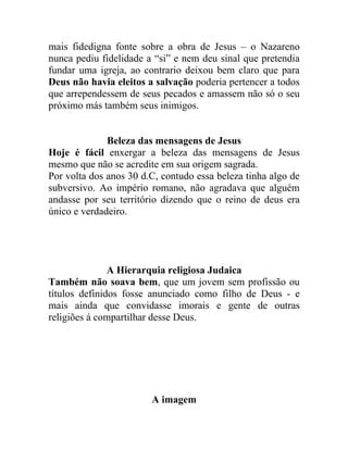 mais fidedigna fonte sobre a obra de Jesus – o Nazareno
nunca pediu fidelidade a “si” e nem deu sinal que pretendia
fundar uma igreja, ao contrario deixou bem claro que para
Deus não havia eleitos a salvação poderia pertencer a todos
que arrependessem de seus pecados e amassem não só o seu
próximo más também seus inimigos.


              Beleza das mensagens de Jesus
Hoje é fácil enxergar a beleza das mensagens de Jesus
mesmo que não se acredite em sua origem sagrada.
Por volta dos anos 30 d.C, contudo essa beleza tinha algo de
subversivo. Ao império romano, não agradava que alguém
andasse por seu território dizendo que o reino de deus era
único e verdadeiro.




               A Hierarquia religiosa Judaica
Também não soava bem, que um jovem sem profissão ou
títulos definidos fosse anunciado como filho de Deus - e
mais ainda que convidasse imorais e gente de outras
religiões á compartilhar desse Deus.




                        A imagem
 