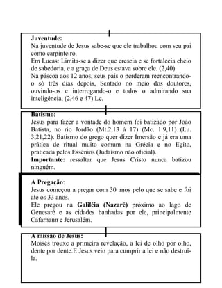 Juventude:
Na juventude de Jesus sabe-se que ele trabalhou com seu pai
como carpinteiro.
Em Lucas: Limita-se a dizer que crescia e se fortalecia cheio
de sabedoria, e a graça de Deus estava sobre ele. (2,40)
Na páscoa aos 12 anos, seus pais o perderam reencontrando-
o só três dias depois, Sentado no meio dos doutores,
ouvindo-os e interrogando-o e todos o admirando sua
inteligência, (2,46 e 47) Lc.

Batismo:
Jesus para fazer a vontade do homem foi batizado por João
Batista, no rio Jordão (Mt.2,13 á 17) (Mc. 1.9,11) (Lu.
3,21,22). Batismo do grego quer dizer Imersão e já era uma
prática de ritual muito comum na Grécia e no Egito,
praticada pelos Essênios (Judaísmo não oficial).
Importante: ressaltar que Jesus Cristo nunca batizou
ninguém.

A Pregação:
Jesus começou a pregar com 30 anos pelo que se sabe e foi
até os 33 anos.
Ele pregou na Galiléia (Nazaré) próximo ao lago de
Genesaré e as cidades banhadas por ele, principalmente
Cafarnaun e Jerusalém.

A missão de Jesus:
Moisés trouxe a primeira revelação, a lei de olho por olho,
dente por dente.E Jesus veio para cumprir a lei e não destruí-
la.
 