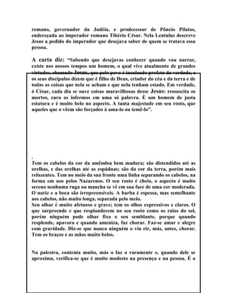 romano, governador da Judéia, e prodecessor de Pôncio Pilatos,
endereçada ao imperador romano Tibério César. Nela Lentulus descreve
Jesus a pedido do imperador que desejava saber de quem se tratava essa
pessoa.

A carta diz: “Sabendo que desejavas conhecer quando vou narrar,
existe nos nossos tempos um homem, o qual vive atualmente de grandes
virtudes, chamado Jesus, que pelo povo é inculcado profeta da verdade, e
os seus discípulos dizem que é filho de Deus, criador do céu e da terra e de
todas as coisas que nela se acham e que nela tenham estado. Em verdade,
ó César, cada dia se ouve coisas maravilhosas desse Jesus: ressuscita os
mortos, cura os infermos em uma só palavra. È um homem de justa
estatura e é muito belo no aspecto. A tanta majestade em seu rosto, que
aqueles que o vêem são forçados á ama-lo ou temê-lo”.




.
Tem os cabelos da cor da amêndoa bem madura; são distendidos até as
orelhas, e das orelhas até as espáduas; são da cor da terra, porém mais
reluzentes. Tem no meio da sua fronte uma linha separando os cabelos, na
forma em uso pelos Nazarenos. O seu rosto é cheio, o aspecto é muito
sereno nenhuma ruga ou mancha se vê em sua face de uma cor moderada.
O nariz e a boca são irrepreensíveis. A barba é espessa, mas semelhante
aos cabelos, não muito longa, separada pelo meio.
Seu olhar é muito afetuoso e grave; tem os olhos expressivos e claros. O
que surpreende e que resplandecem no seu rosto como os raios do sol,
porém ninguém pode olhar fixo o seu semblante, porque quando
resplende, apavora e quando ameniza, faz chorar. Faz-se amar e alegre
com gravidade. Diz-se que nunca ninguém o viu rir, más, antes, chorar.
Tem os braços e as mãos muito belos.


Na palestra, contenta muito, más o faz o raramente e, quando dele se
aproxima, verifica-se que é muito modesto na presença e na pessoa. É o
 