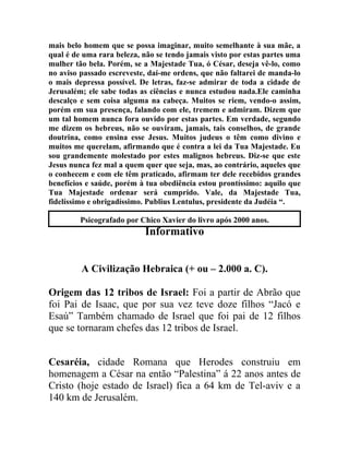 mais belo homem que se possa imaginar, muito semelhante à sua mãe, a
qual é de uma rara beleza, não se tendo jamais visto por estas partes uma
mulher tão bela. Porém, se a Majestade Tua, ó César, deseja vê-lo, como
no aviso passado escreveste, daí-me ordens, que não faltarei de manda-lo
o mais depressa possível. De letras, faz-se admirar de toda a cidade de
Jerusalém; ele sabe todas as ciências e nunca estudou nada.Ele caminha
descalço e sem coisa alguma na cabeça. Muitos se riem, vendo-o assim,
porém em sua presença, falando com ele, tremem e admiram. Dizem que
um tal homem nunca fora ouvido por estas partes. Em verdade, segundo
me dizem os hebreus, não se ouviram, jamais, tais conselhos, de grande
doutrina, como ensina esse Jesus. Muitos judeus o têm como divino e
muitos me querelam, afirmando que é contra a lei da Tua Majestade. Eu
sou grandemente molestado por estes malignos hebreus. Diz-se que este
Jesus nunca fez mal a quem quer que seja, mas, ao contrário, aqueles que
o conhecem e com ele têm praticado, afirmam ter dele recebidos grandes
benefícios e saúde, porém à tua obediência estou prontíssimo: aquilo que
Tua Majestade ordenar será cumprido. Vale, da Majestade Tua,
fidelíssimo e obrigadíssimo. Publius Lentulus, presidente da Judéia “.

         Psicografado por Chico Xavier do livro após 2000 anos.
                           Informativo


         A Civilização Hebraica (+ ou – 2.000 a. C).

Origem das 12 tribos de Israel: Foi a partir de Abrão que
foi Pai de Isaac, que por sua vez teve doze filhos “Jacó e
Esaú” Também chamado de Israel que foi pai de 12 filhos
que se tornaram chefes das 12 tribos de Israel.


Cesaréia, cidade Romana que Herodes construiu em
homenagem a César na então “Palestina” á 22 anos antes de
Cristo (hoje estado de Israel) fica a 64 km de Tel-aviv e a
140 km de Jerusalém.
 