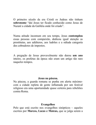 O primeiro século da era Cristã os Judeus não tinham
sobrenome “daí Jesus ter ficado conhecido como Jesus de
Nazaré a cidade da Galiléia onde foi criado”.


Numa atitude incomum em seu tempo, Jesus contemplou
essas pessoas com compaixão, dedicou igual atenção as
prostitutas, aos adúlteros, aos ladrões e a odiada categoria
dos cobradores de impostos.


A pregação de Jesus provavelmente não durou um ano
inteiro, os profetas da época não eram um artigo tão raro
naqueles tempos.




                     Jesus na páscoa.
Na páscoa, a guarda romana se punha em alerta máximo-
com a cidade repleta de gente inflamada por um festival
religioso era uma oportunidade quase certeira para rebeliões
contra Roma.



                       Evangelhos
Pelo que está escrito nos evangelhos sinópticos – aqueles
escritos por Marcos, Lucas e Mateus, que se julga serem a
 