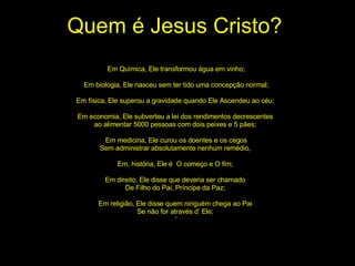 Quem é Jesus Cristo? Em Química, Ele transformou água em vinho; Em biologia, Ele nasceu sem ter tido uma concepção normal; Em física, Ele superou a gravidade quando Ele Ascendeu ao céu;  Em economia, Ele subverteu a lei dos rendimentos decrescentes  ao alimentar 5000 pessoas com dois peixes e 5 pães;  Em medicina, Ele curou os doentes e os cegos Sem administrar absolutamente nenhum remédio,  Em, história, Ele é  O começo e O fim;  Em direito, Ele disse que deveria ser chamado  De Filho do Pai, Príncipe da Paz;  Em religião, Ele disse quem ninguém chega ao Pai  Se não for através d’ Ele;  ‘ 