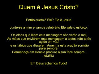 Quem é Jesus Cristo? Então quem é Ele? Ele é Jesus  Junte-se a mim e vamos celebrá-lo Ele vale o esforço;  Os olhos que lêem esta mensagem não verão o mal, As mãos que enviarem esta mensagem a todos, não terão agido em vão, e os lábios que disserem Amem a esta oração sorrirão para sempre.  Permaneça em Deus e procure a sua face sempre.  AMEM  Em Deus achamos Tudo!  