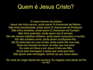 Quem é Jesus Cristo? O maior homem da história Jesus não tinha servos, ainda assim O chamavam de Mestre.  Não tinha escolaridade, ainda assim O chamavam de Professor.  Não tinha remédios, ainda assim O chamavam de Curador.  Não tinha exércitos, ainda assim reis O temiam.  Ele não venceu batalhas militares, ainda assim conquistou o mundo.  Ele não cometeu crime, ainda assim crucificaram-No.  Ele foi enterrado em uma tumba, ainda assim Ele vive hoje.  Sinto-me honrado de servir um líder que nos ama!  Eu creio em Deus e em Jesus Cristo seu filho. Envie esta mensagem a todos que você quer bem.  Não ignore esta mensagem, lembre-se que Jesus disse:  ‘ Se você me negar diante dos homens, Eu negarei você diante do Pai no céu' 