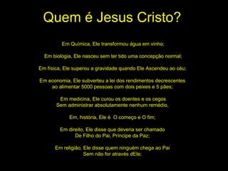 Quem é Jesus Cristo? Em Química, Ele transformou água em vinho; Em biologia, Ele nasceu sem ter tido uma concepção normal; Em física, Ele superou a gravidade quando Ele Ascendeu ao céu;  Em economia, Ele subverteu a lei dos rendimentos decrescentes  ao alimentar 5000 pessoas com dois peixes e 5 pães;  Em medicina, Ele curou os doentes e os cegos Sem administrar absolutamente nenhum remédio,  Em, história, Ele é  O começo e O fim;  Em direito, Ele disse que deveria ser chamado  De Filho do Pai, Príncipe da Paz;  Em religião, Ele disse quem ninguém chega ao Pai  Sem não for através dEle;  