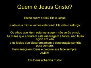 Quem é Jesus Cristo? Então quem é Ele? Ele é Jesus  Junte-se a mim e vamos celebrá-lo Ele vale o esforço;  Os olhos que lêem esta mensagem não verão o mal, As mãos que enviarem esta mensagem a todos, não terão agido em vão, e os lábios que disserem amem a esta oração sorrirão para sempre.  Permaneça em Deus e procure sua face sempre.  AMEM  Em Deus achamos Tudo!  