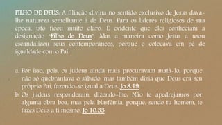 FILHO DE DEUS: A filiação divina no sentido exclusivo de Jesus dava-
lhe natureza semelhante à de Deus. Para os líderes religiosos de sua
época, isto ficou muito claro. É evidente que eles conheciam a
designação “Filho de Deus”. Mas a maneira como Jesus a usou
escandalizou seus contemporâneos, porque o colocava em pé de
igualdade com o Pai.
a. Por isso, pois, os judeus ainda mais procuravam matá-lo, porque
não só quebrantava o sábado, mas também dizia que Deus era seu
próprio Pai, fazendo-se igual a Deus. Jo 8.19.
b. Os judeus responderam, dizendo-lhe: Não te apedrejamos por
alguma obra boa, mas pela blasfêmia, porque, sendo tu homem, te
fazes Deus a ti mesmo. Jo 10.33.
 