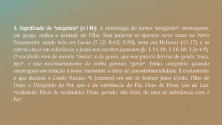 3. Significado de "unigênito" (v.14b). A etimologia do termo "unigênito", monogenés,
em grego, indica a deidade do Filho. Essa palavra só aparece nove vezes no Novo
Testamento, sendo três em Lucas (7.12; 8.42; 9.38), uma em Hebreus (11.17) e as
outras cinco em referência a Jesus nos escritos joaninos (Jo 1.14,18; 3.16,18; 1 Jo 4.9).
O vocábulo vem de monós, "único", e de genés, que nos parece derivar de genós, "raça,
tipo", e não necessariamente do verbo gennao, "gerar". Então, unigênito, quando
empregado em relação a Jesus, transmite a ideia de consubstancialidade. É exatamente
o que declara o Credo Niceno: "E [cremos] em um só Senhor Jesus Cristo, Filho de
Deus, o Unigênito do Pai, que é da substância do Pai, Deus de Deus, Luz de Luz,
verdadeiro Deus de verdadeiro Deus, gerado, não feito, de uma só substância com o
Pai".
 