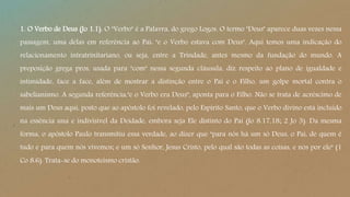 1. O Verbo de Deus (Jo 1.1). O "Verbo" é a Palavra, do grego Logos. O termo "Deus" aparece duas vezes nessa
passagem, uma delas em referência ao Pai: "e o Verbo estava com Deus". Aqui temos uma indicação do
relacionamento intratrinitariano, ou seja, entre a Trindade, antes mesmo da fundação do mundo. A
preposição grega pros, usada para "com" nessa segunda cláusula, diz respeito ao plano de igualdade e
intimidade, face a face, além de mostrar a distinção entre o Pai e o Filho, um golpe mortal contra o
sabelianismo. A segunda referência,"e o Verbo era Deus", aponta para o Filho. Não se trata de acréscimo de
mais um Deus aqui, posto que ao apóstolo foi revelado, pelo Espírito Santo, que o Verbo divino está incluído
na essência una e indivisível da Deidade, embora seja Ele distinto do Pai (Jo 8.17,18; 2 Jo 3). Da mesma
forma, o apóstolo Paulo transmitiu essa verdade, ao dizer que "para nós há um só Deus, o Pai, de quem é
tudo e para quem nós vivemos; e um só Senhor, Jesus Cristo, pelo qual são todas as coisas, e nós por ele" (1
Co 8.6). Trata-se do monoteísmo cristão.
 
