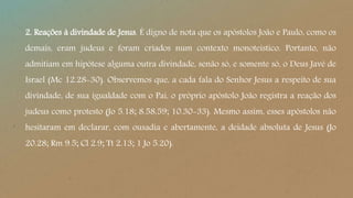 2. Reações à divindade de Jesus. É digno de nota que os apóstolos João e Paulo, como os
demais, eram judeus e foram criados num contexto monoteístico. Portanto, não
admitiam em hipótese alguma outra divindade, senão só, e somente só, o Deus Javé de
Israel (Mc 12.28-30). Observemos que, a cada fala do Senhor Jesus a respeito de sua
divindade, de sua igualdade com o Pai, o próprio apóstolo João registra a reação dos
judeus como protesto (Jo 5.18; 8.58,59; 10.30-33). Mesmo assim, esses apóstolos não
hesitaram em declarar, com ousadia e abertamente, a deidade absoluta de Jesus (Jo
20.28; Rm 9.5; Cl 2.9; Tt 2.13; 1 Jo 5.20).
 