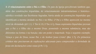 3. O relacionamento entre o Pai e o Filho. Os pais da Igreja perceberam também que,
além das construções tripartidas, do relacionamento intratrinitariano e histórico-
salvífico revelado nas Escrituras Sagradas, havia ainda as construções bipartidas que
identificam a mesma deidade no Pai e no Filho. O Pai e o Filho aparecem no mesmo
nível de divindade (Gl 1.1; 1 Tm 6.13; 2 Tm 4.1). Essas expressões bipartidas provam
que o Pai e o Filho são o mesmo Deus, possuindo a mesma substância, mas são
diferentes na forma e na função, não em poder e majestade. Veja o seguinte exemplo:
"Graça e paz de Deus, nosso Pai, e do Senhor Jesus Cristo" (Rm 1.7). Os primeiros
cristãos não precisavam de explicações adicionais para compreender a divindade de
Jesus em declarações como essas (2 Pe 1.1).
 