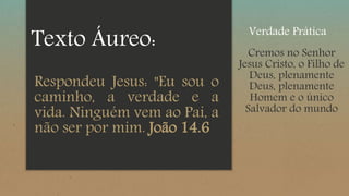 Respondeu Jesus: "Eu sou o
caminho, a verdade e a
vida. Ninguém vem ao Pai, a
não ser por mim. João 14.6
Texto Áureo: Cremos no Senhor
Jesus Cristo, o Filho de
Deus, plenamente
Deus, plenamente
Homem e o único
Salvador do mundo
Verdade Prática
 