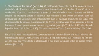 1. "E o Verbo se fez carne" (Jo 1.14a). O prólogo do Evangelho de João começa com a
divindade de Jesus e conclui com a sua humanidade. O Senhor Jesus Cristo é o
verdadeiro Deus e o verdadeiro homem. A sua divindade está presente na Bíblia
inteira, de maneira direta e indireta, nos ensinos e nas obras de Jesus, com tal
abundância de detalhes que infelizmente não é possível mencioná-los aqui por
absoluta falta de espaço. A encarnação do Verbo significa que Deus assumiu a forma
humana. A concepção e o nascimento virginal de Jesus (Is 7.14; Mt 1.12) são obra do
Espírito Santo (Mt 1.20; Lc 1.35). Tal encarnação do Verbo é um mistério (1 Tm 3.16).
Eis o fato mais surpreendente, extraordinário e maravilhoso em toda história da
humanidade: Jesus Cristo, o Filho de Deus, a segunda Pessoa da Trindade, Se fez um
de nós. Ele, que vive desde a eternidade e por meio do quais todas as coisas foram
criadas (Jo 1:1-3).
 