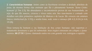 2. Características humanas. Assim como as Escrituras revelam a deidade absoluta de
Jesus, da mesma forma elas ensinam que Ele é plenamente homem: "Jesus Cristo,
homem" (1 Tm 2.5). Há abundantes e incontestáveis provas de sua humanidade, ou
seja, de que Ele nasceu, cresceu e viveu entre nós. Seu nascimento é contado com
detalhes nos dois primeiros capítulos de Mateus e de Lucas. Ele cresceu em estatura
física e intelectual (Lc 2.52); e sentiu fome, sede, sono e cansaço (Mt 4.2; 8.24; Jo 4.6;
19.28)
Deus tornou-Se homem e, na limitação de Seu corpo humano, não suportou o
tratamento desumano a que foi submetido. Seus órgãos entraram em colapso, e Jesus
morreu. Mt 27.50. E Jesus, clamando outra vez com grande voz, entregou o espírito.
 