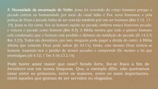 3. Necessidade da encarnação do Verbo. Jesus foi revestido do corpo humano porque o
pecado entrou na humanidade por meio do casal Adão e Eva, seres humanos, e pela
justiça de Deus o pecado tinha de ser vencido também por um ser humano (Rm 5.12, 17-
19). Jesus se fez carne. Fez-se homem sujeito ao pecado, embora nunca houvesse pecado,
e venceu o pecado como homem (Rm 8.3). A Bíblia mostra que todo o gênero humano
está condenado; que o homem está perdido e debaixo da maldição do pecado (Sl 14.2,3;
Rm 3.23). Todos são devedores, por isso, ninguém pode pagar a dívida do outro. A Bíblia
afirma que somente Deus pode salvar (Is 43.11). Então, esse mesmo Deus tornou-se
homem, trazendo-nos o perdão de nossos pecados e cumprindo Ele mesmo a lei que
promulgara (At 4.12; 1 Tm 3.16; Cl 2.14)
Pode haver amor maior que esse? Sendo forte, fez-se fraco a fim de
fortalecer-nos em nossa fraqueza. Que, a exemplo dEle, não queiramos
estar entre os primeiros, entre os maiores, entre os mais importantes,
entre aqueles que gostam de ser servidos ou elogiados.
 