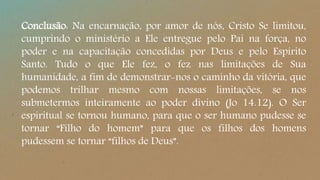 Conclusão: Na encarnação, por amor de nós, Cristo Se limitou,
cumprindo o ministério a Ele entregue pelo Pai na força, no
poder e na capacitação concedidas por Deus e pelo Espírito
Santo. Tudo o que Ele fez, o fez nas limitações de Sua
humanidade, a fim de demonstrar-nos o caminho da vitória, que
podemos trilhar mesmo com nossas limitações, se nos
submetermos inteiramente ao poder divino (Jo 14.12). O Ser
espiritual se tornou humano, para que o ser humano pudesse se
tornar “Filho do homem” para que os filhos dos homens
pudessem se tornar “filhos de Deus”.
 
