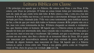 Leitura Bíblica em Classe
1 No princípio era aquele que é a Palavra. Ele estava com Deus, e era Deus. 2 Ela
estava com Deus no princípio. 3 Todas as coisas foram feitas por intermédio dele;
sem ele, nada do que existe teria sido feito. 4 Nele estava a vida, e esta era a luz dos
homens. 5 A luz brilha nas trevas, e as trevas não a derrotaram. 6 Surgiu um homem
enviado por Deus, chamado João. 7 Ele veio como testemunha, para testificar acerca
da luz, a fim de que por meio dele todos os homens cressem. 8 Ele próprio não era a
luz, mas veio como testemunha da luz. 9 Estava chegando ao mundo a verdadeira
luz, que ilumina todos os homens. 10 Aquele que é a Palavra estava no mundo, e o
mundo foi feito por intermédio dele, mas o mundo não o reconheceu. 11 Veio para o
que era seu, mas os seus não o receberam. 12 Contudo, aos que o receberam, aos que
creram em seu nome, deu-lhes o direito de se tornarem filhos de Deus, 13 os quais
não nasceram por descendência natural, nem pela vontade da carne nem pela
vontade de algum homem, mas nasceram de Deus. 14 Aquele que é a Palavra
tornou-se carne e viveu entre nós. Vimos a sua glória, glória como do Unigênito
vindo do Pai, cheio de graça e de verdade. João 1.1-14.
 