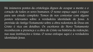 Há inúmeros pontos da cristologia dignos de ocupar a mente e o
coração de todos os seres humanos. O nosso espaço aqui é exíguo
para um estudo completo. Temos de nos contentar com alguns
pontos relevantes sobre a verdadeira identidade de Jesus. A
provisão do Antigo Testamento sobre a obra redentora de Deus em
Cristo é rica em detalhes. Os escritores do Novo Testamento
reconhecem a presença e a obra de Cristo na história da redenção,
nas suas instituições e festas. O nosso enfoque aqui é a verdadeira
identidade Jesus.
 