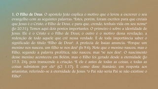 1. O Filho de Deus. O apóstolo João explica o motivo que o levou a escrever o seu
evangelho com as seguintes palavras: "Estes, porém, foram escritos para que creiais
que Jesus é o Cristo, o Filho de Deus, e para que, crendo, tenhais vida em seu nome"
(Jo 20.31). Temos aqui dois pontos importantes. O primeiro é sobre a identidade de
Jesus: Ele é o Cristo e o Filho de Deus; o outro é o motivo dessa revelação, a
redenção de todo aquele que crê nessa verdade. É de toda importância saber o
significado do título "Filho de Deus". A profecia de Isaías anuncia: "Porque um
menino nos nasceu, um filho se nos deu" (Is 9.6). Note que o menino nasceu, mas o
Filho, segundo a palavra profética, não nasceu, mas "se nos deu". O nascimento
desse menino aconteceu em Belém, mas o Filho foi gerado desde a eternidade (Jo
17.5, 24), pois transcende a criação: "E ele é antes de todas as coisas, e todas as
coisas subsistem por ele" (Cl 1.17). É como disse Atanásio, em resposta aos
arianistas, referindo-se à eternidade de Jesus: "o Pai não seria Pai se não existisse o
Filho".
 