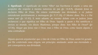 2. Significado. O significado do termo "filho" nas Escrituras é amplo, e uma das
acepções diz respeito à mesma natureza do pai (Jo 14.8,9). Quando Jesus se
declarou Filho de Deus, Ele estava reafirmado sua divindade, e os judeus
entenderam perfeitamente a mensagem (Jo 5.17,18). O Mestre disse: "Eu e o Pai
somos um" (Jo 10.30). E, mais adiante, no mesmo debate com os judeus, Jesus
esclareceu o que significa ser Filho de Deus: "àquele a quem o Pai santificou e
enviou ao mundo, vós dizeis: Blasfemas, porque disse: Sou Filho de Deus?" (Jo
10.36). Alegar que Jesus não é Deus, mas o Filho de Deus, como fazem alguns, é
uma contradição.
Alguns querem argumentar que o fato de Cristo ser Filho de Deus, assim foi gerado
por Ele conferindo uma origem, um princípio, anulando, assim sua eternidade e,
por consequência, sua divindade.
 