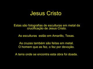 Jesus Cristo Estas são fotografias de esculturas em metal da crucificação de Jesus Cristo. As esculturas  estão em Amarillo, Texas.  As cruzes também são feitas em metal.  O homem que as fez, o fez por devoção.  A terra onde se encontra esta obra foi doada.   