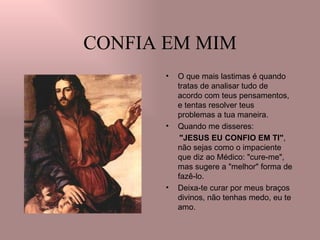 CONFIA EM MIM O que mais lastimas é quando tratas de analisar tudo de acordo com teus pensamentos, e tentas resolver teus problemas a tua maneira. Quando me disseres:  "JESUS EU CONFIO EM TI" , não sejas como o impaciente que diz ao Médico: "cure-me", mas sugere a "melhor" forma de fazê-lo.  Deixa-te curar por meus braços divinos, não tenhas medo, eu te amo. 