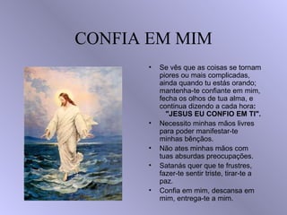 CONFIA EM MIM Se vês que as coisas se tornam piores ou mais complicadas, ainda quando tu estás orando; mantenha-te confiante em mim, fecha os olhos de tua alma, e continua dizendo a cada hora :  "JESUS EU CONFIO EM TI". Necessito minhas mãos livres para poder manifestar-te minhas bênçãos. Não ates minhas mãos com tuas absurdas preocupações. Satanás quer que te frustres, fazer-te sentir triste, tirar-te a paz. Confia em mim, descansa em mim, entrega-te a mim. 