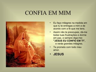 CONFIA EM MIM Eu faço milagres na medida em que tu te entregas a mim e de acordo com a fé que me tens. Assim não te preocupes, dá-me todas tuas frustrações e dorme em paz, e sempre diga-me :  "JESUS EU CONFIO EM TI",  e verás grandes milagres. Te prometo com todo meu amor.  JESUS 