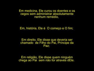 Em medicina, Ele curou os doentes e os cegos sem administrar absolutamente nenhum remédio,  Em, história, Ele é  O começo e O fim;  Em direito, Ele disse que deveria ser chamado  de Filho do Pai, Príncipe da Paz;  Em religião, Ele disse quem ninguém chega ao Pai  sem não for através dEle.  