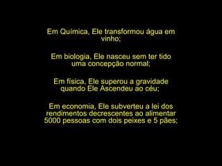 Em Química, Ele transformou água em vinho; Em biologia, Ele nasceu sem ter tido uma concepção normal; Em física, Ele superou a gravidade quando Ele Ascendeu ao céu;  Em economia, Ele subverteu a lei dos rendimentos decrescentes ao alimentar 5000 pessoas com dois peixes e 5 pães;  