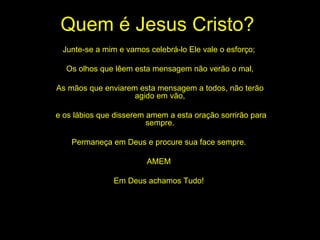 Quem é Jesus Cristo? Junte-se a mim e vamos celebrá-lo Ele vale o esforço;  Os olhos que lêem esta mensagem não verão o mal, As mãos que enviarem esta mensagem a todos, não terão agido em vão, e os lábios que disserem amem a esta oração sorrirão para sempre. Permaneça em Deus e procure sua face sempre.  AMEM  Em Deus achamos Tudo!  