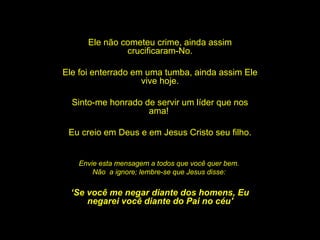 Ele não cometeu crime, ainda assim crucificaram-No. Ele foi enterrado em uma tumba, ainda assim Ele vive hoje. Sinto-me honrado de servir um líder que nos ama!  Eu creio em Deus e em Jesus Cristo seu filho. Envie esta mensagem a todos que você quer bem.  Não  a ignore; lembre-se que Jesus disse:  ‘ Se você me negar diante dos homens, Eu negarei você diante do Pai no céu' 