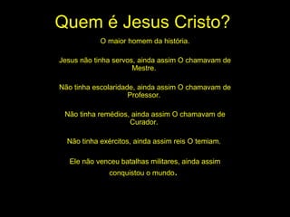 Quem é Jesus Cristo? O maior homem da história. Jesus não tinha servos, ainda assim O chamavam de Mestre.  Não tinha escolaridade, ainda assim O chamavam de Professor.  Não tinha remédios, ainda assim O chamavam de Curador.  Não tinha exércitos, ainda assim reis O temiam.  Ele não venceu batalhas militares, ainda assim conquistou o mundo .  