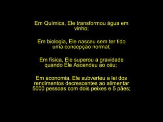 Em Química, Ele transformou água em
vinho;
Em biologia, Ele nasceu sem ter tido
uma concepção normal;
Em física, Ele superou a gravidade
quando Ele Ascendeu ao céu;
Em economia, Ele subverteu a lei dos
rendimentos decrescentes ao alimentar
5000 pessoas com dois peixes e 5 pães;

 