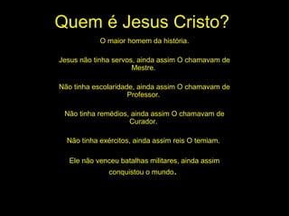 Quem é Jesus Cristo?
O maior homem da história.
Jesus não tinha servos, ainda assim O chamavam de
Mestre.
Não tinha escolaridade, ainda assim O chamavam de
Professor.
Não tinha remédios, ainda assim O chamavam de
Curador.
Não tinha exércitos, ainda assim reis O temiam.
Ele não venceu batalhas militares, ainda assim
conquistou o mundo.

 