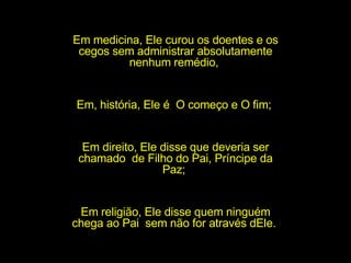 Em medicina, Ele curou os doentes e os cegos sem administrar absolutamente nenhum remédio,  Em, história, Ele é  O começo e O fim;  Em direito, Ele disse que deveria ser chamado  de Filho do Pai, Príncipe da Paz;  Em religião, Ele disse quem ninguém chega ao Pai  sem não for através dEle.  