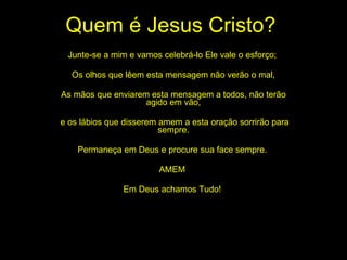 Quem é Jesus Cristo? Junte-se a mim e vamos celebrá-lo Ele vale o esforço;  Os olhos que lêem esta mensagem não verão o mal, As mãos que enviarem esta mensagem a todos, não terão agido em vão, e os lábios que disserem amem a esta oração sorrirão para sempre. Permaneça em Deus e procure sua face sempre.  AMEM  Em Deus achamos Tudo!  