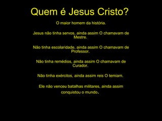 Quem é Jesus Cristo? O maior homem da história. Jesus não tinha servos, ainda assim O chamavam de Mestre.  Não tinha escolaridade, ainda assim O chamavam de Professor.  Não tinha remédios, ainda assim O chamavam de Curador.  Não tinha exércitos, ainda assim reis O temiam.  Ele não venceu batalhas militares, ainda assim conquistou o mundo .  