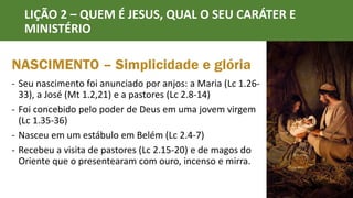 LIÇÃO 2 – QUEM É JESUS, QUAL O SEU CARÁTER E
MINISTÉRIO
NASCIMENTO – Simplicidade e glória
- Seu nascimento foi anunciado por anjos: a Maria (Lc 1.26-
33), a José (Mt 1.2,21) e a pastores (Lc 2.8-14)
- Foi concebido pelo poder de Deus em uma jovem virgem
(Lc 1.35-36)
- Nasceu em um estábulo em Belém (Lc 2.4-7)
- Recebeu a visita de pastores (Lc 2.15-20) e de magos do
Oriente que o presentearam com ouro, incenso e mirra.
 