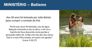 -Aos 30 anos foi batizado por João Batista
(para cumprir a vontade do Pai)
“Assim que Jesus foi batizado, saiu da água.
Naquele momento o céu se abriu, e ele viu o
Espírito de Deus descendo como pomba e
pousando sobre ele. Então uma voz dos céus disse:
‘Este é o meu Filho amado, em quem me agrado’”.
(Lucas 3.16,17)
MINISTÉRIO – Batismo
 