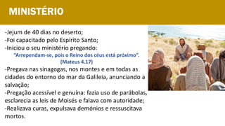 -Jejum de 40 dias no deserto;
-Foi capacitado pelo Espírito Santo;
-Iniciou o seu ministério pregando:
“Arrependam-se, pois o Reino dos céus está próximo”.
(Mateus 4.17)
-Pregava nas sinagogas, nos montes e em todas as
cidades do entorno do mar da Galileia, anunciando a
salvação;
-Pregação acessível e genuína: fazia uso de parábolas,
esclarecia as leis de Moisés e falava com autoridade;
-Realizava curas, expulsava demónios e ressuscitava
mortos.
MINISTÉRIO
 