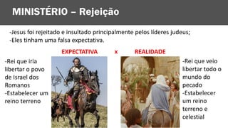 -Jesus foi rejeitado e insultado principalmente pelos líderes judeus;
-Eles tinham uma falsa expectativa.
MINISTÉRIO – Rejeição
EXPECTATIVA
-Rei que iria
libertar o povo
de Israel dos
Romanos
-Estabelecer um
reino terreno
-Rei que veio
libertar todo o
mundo do
pecado
-Estabelecer
um reino
terreno e
celestial
REALIDADE
x
 