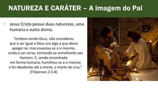 • Jesus Cristo possui duas naturezas, uma
humana e outra divina.
NATUREZA E CARÁTER – A imagem do Pai
“embora sendo Deus, não considerou
que o ser igual a Deus era algo a que devia
apegar-se; mas esvaziou-se a si mesmo,
vindo a ser servo, tornando-se semelhante aos
homens. E, sendo encontrado
em forma humana, humilhou-se a si mesmo
e foi obediente até a morte, e morte de cruz.”
(Filipenses 2.5-8)
 