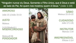 SÁBIO
CUIDADOSO
INSTRUTOR
IRREPREENSÍVEL
“Ninguém nunca viu Deus. Somente o Filho único, que é Deus e está
ao lado do Pai, foi quem nos mostrou quem é Deus.” (João 1:18)
AMOROSO
JUSTO
MISERICORDIOSO
PERDOADOR
Mateus 22:15-22
João 17:1-26
Marcos 1:14
Efésios 1:3,4
João 13.1/João 15:13
Mateus
3:15/1Pedro3:1
Mateus9:36
 