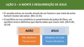 LIÇÃO 3 – A MORTE E RESSURREIÇÃO DE JESUS
• O pecado entrou no mundo através de um homem e por meio de outro
homem muitos são salvos (Rm.12-21)
• O sacrifício na cruz constituiu o cumprimento da justiça de Deus, um
sacrifício único e definitivo que liberta todos que creem nele. (Hb 9.28;
10.14)
Não obedeceu
Trouxe morte
Obedeceu em tudo
Trouxe vida eterna
ADÃO JESUS
 