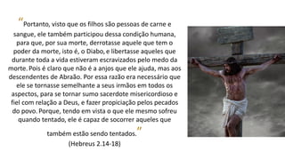 “Portanto, visto que os filhos são pessoas de carne e
sangue, ele também participou dessa condição humana,
para que, por sua morte, derrotasse aquele que tem o
poder da morte, isto é, o Diabo, e libertasse aqueles que
durante toda a vida estiveram escravizados pelo medo da
morte.Pois é claro que não é a anjos que ele ajuda, mas aos
descendentes de Abraão. Por essa razão era necessário que
ele se tornasse semelhante a seus irmãos em todos os
aspectos, para se tornar sumo sacerdote misericordioso e
fiel com relação a Deus, e fazer propiciação pelos pecados
do povo. Porque, tendo em vista o que ele mesmo sofreu
quando tentado, ele é capaz de socorrer aqueles que
também estão sendo tentados.”
(Hebreus 2.14-18)
 