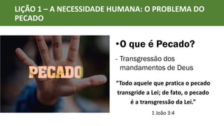 LIÇÃO 1 – A NECESSIDADE HUMANA: O PROBLEMA DO
PECADO
•O que é Pecado?
- Transgressão dos
mandamentos de Deus
“Todo aquele que pratica o pecado
transgride a Lei; de fato, o pecado
é a transgressão da Lei.”
1 João 3:4
 