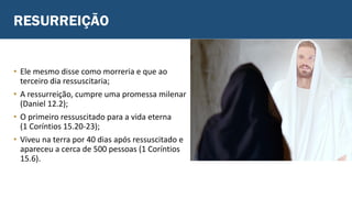 RESURREIÇÃO
• Ele mesmo disse como morreria e que ao
terceiro dia ressuscitaria;
• A ressurreição, cumpre uma promessa milenar
(Daniel 12.2);
• O primeiro ressuscitado para a vida eterna
(1 Coríntios 15.20-23);
• Viveu na terra por 40 dias após ressuscitado e
apareceu a cerca de 500 pessoas (1 Coríntios
15.6).
 